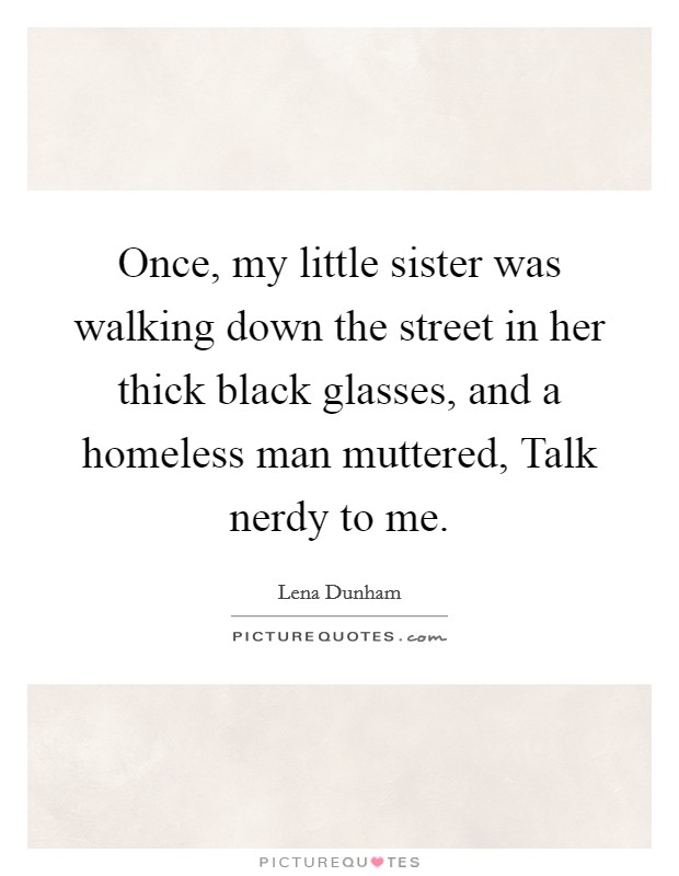 Once, my little sister was walking down the street in her thick black glasses, and a homeless man muttered, Talk nerdy to me. Picture Quote #1