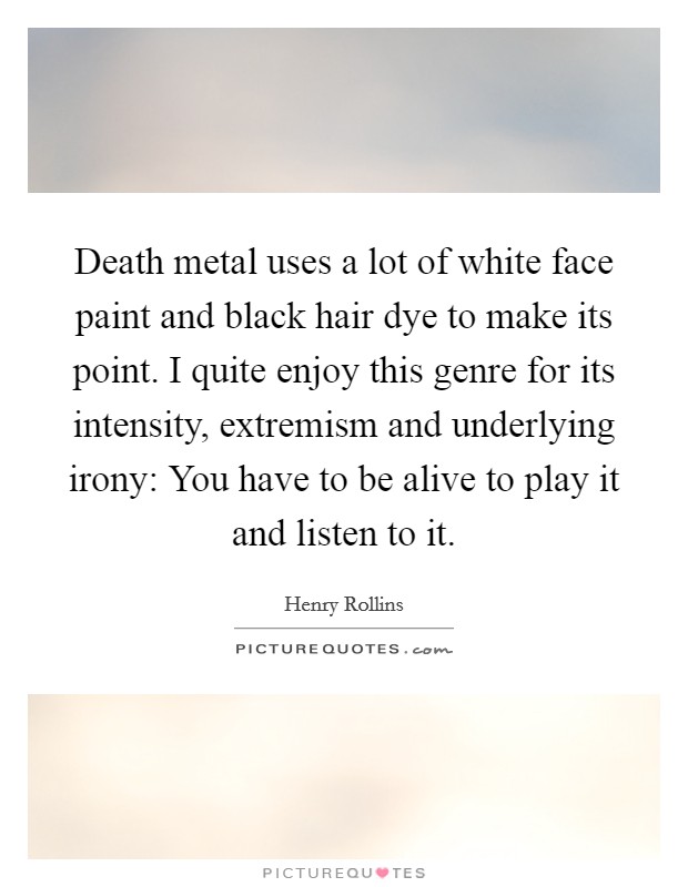 Death metal uses a lot of white face paint and black hair dye to make its point. I quite enjoy this genre for its intensity, extremism and underlying irony: You have to be alive to play it and listen to it. Picture Quote #1