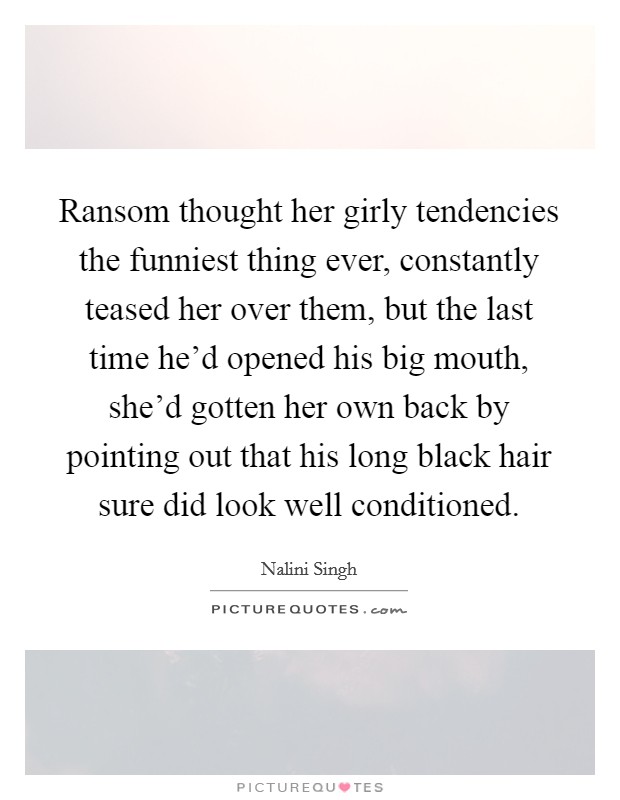 Ransom thought her girly tendencies the funniest thing ever, constantly teased her over them, but the last time he'd opened his big mouth, she'd gotten her own back by pointing out that his long black hair sure did look well conditioned. Picture Quote #1