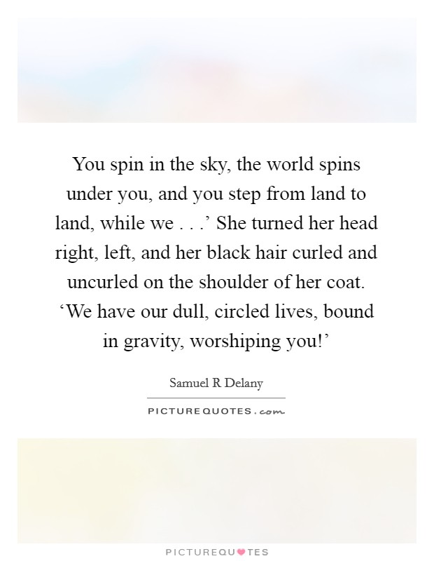 You spin in the sky, the world spins under you, and you step from land to land, while we . . .' She turned her head right, left, and her black hair curled and uncurled on the shoulder of her coat. ‘We have our dull, circled lives, bound in gravity, worshiping you!' Picture Quote #1