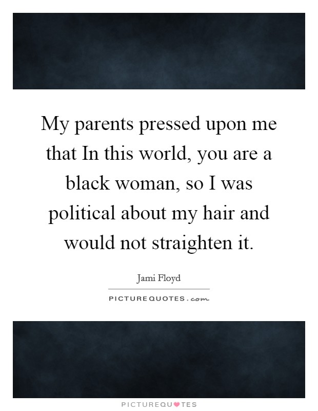 My parents pressed upon me that In this world, you are a black woman, so I was political about my hair and would not straighten it. Picture Quote #1
