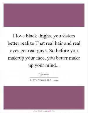 I love black thighs, you sisters better realize That real hair and real eyes get real guys. So before you makeup your face, you better make up your mind Picture Quote #1