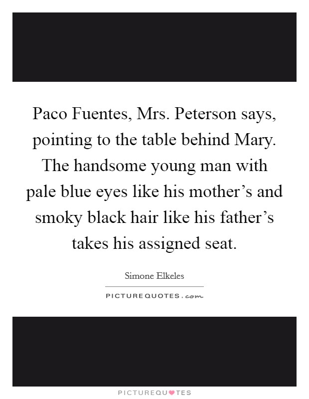 Paco Fuentes,  Mrs. Peterson says, pointing to the table behind Mary. The handsome young man with pale blue eyes like his mother's and smoky black hair like his father's takes his assigned seat. Picture Quote #1