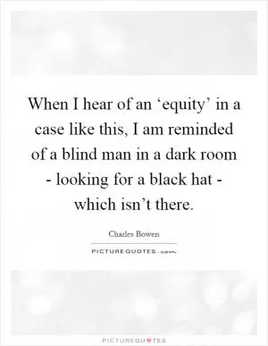 When I hear of an ‘equity’ in a case like this, I am reminded of a blind man in a dark room - looking for a black hat - which isn’t there Picture Quote #1