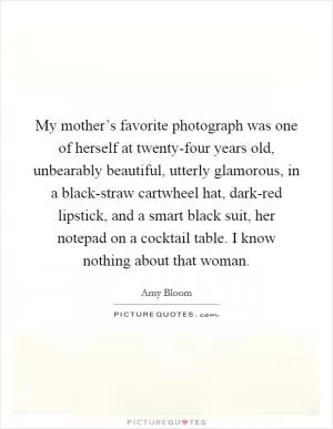 My mother’s favorite photograph was one of herself at twenty-four years old, unbearably beautiful, utterly glamorous, in a black-straw cartwheel hat, dark-red lipstick, and a smart black suit, her notepad on a cocktail table. I know nothing about that woman Picture Quote #1