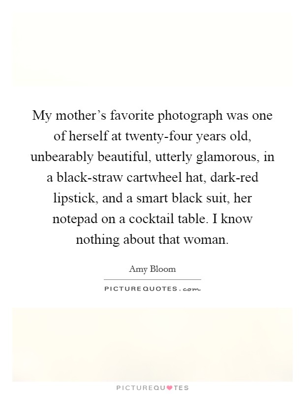 My mother's favorite photograph was one of herself at twenty-four years old, unbearably beautiful, utterly glamorous, in a black-straw cartwheel hat, dark-red lipstick, and a smart black suit, her notepad on a cocktail table. I know nothing about that woman. Picture Quote #1