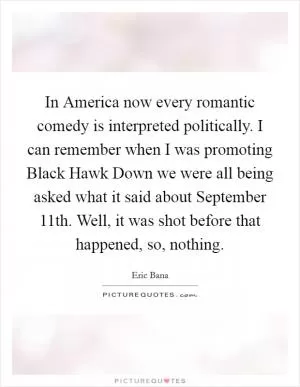 In America now every romantic comedy is interpreted politically. I can remember when I was promoting Black Hawk Down we were all being asked what it said about September 11th. Well, it was shot before that happened, so, nothing Picture Quote #1