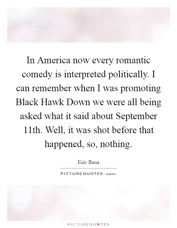 In America now every romantic comedy is interpreted politically. I can remember when I was promoting Black Hawk Down we were all being asked what it said about September 11th. Well, it was shot before that happened, so, nothing. Picture Quote #1
