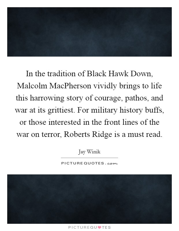 In the tradition of Black Hawk Down, Malcolm MacPherson vividly brings to life this harrowing story of courage, pathos, and war at its grittiest. For military history buffs, or those interested in the front lines of the war on terror, Roberts Ridge is a must read. Picture Quote #1