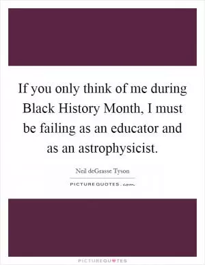 If you only think of me during Black History Month, I must be failing as an educator and as an astrophysicist Picture Quote #1