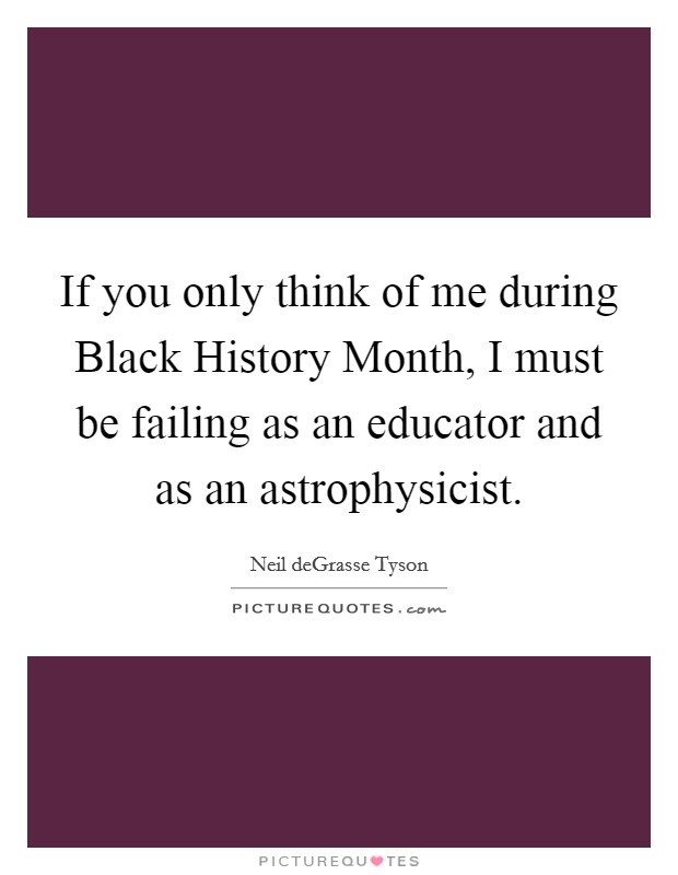 If you only think of me during Black History Month, I must be failing as an educator and as an astrophysicist. Picture Quote #1