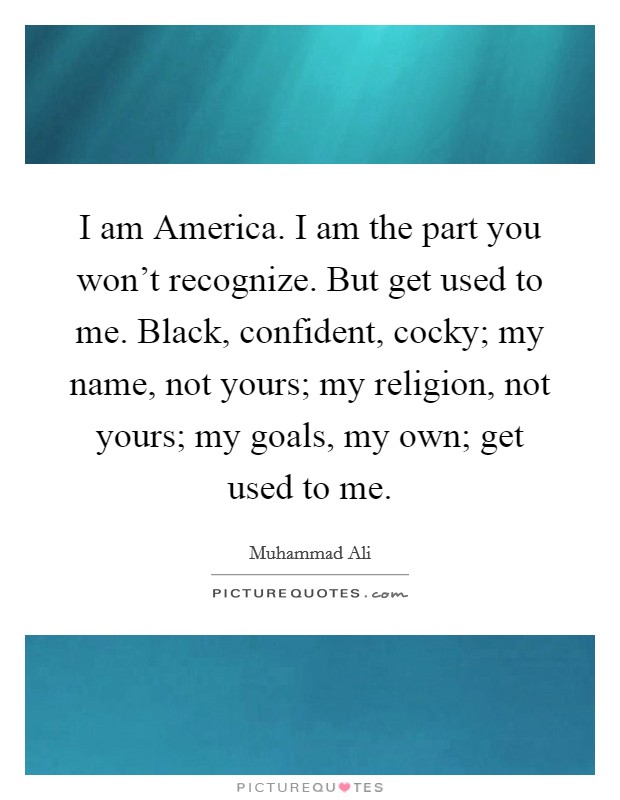 I am America. I am the part you won't recognize. But get used to me. Black, confident, cocky; my name, not yours; my religion, not yours; my goals, my own; get used to me. Picture Quote #1