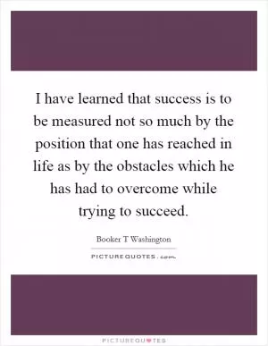 I have learned that success is to be measured not so much by the position that one has reached in life as by the obstacles which he has had to overcome while trying to succeed Picture Quote #1