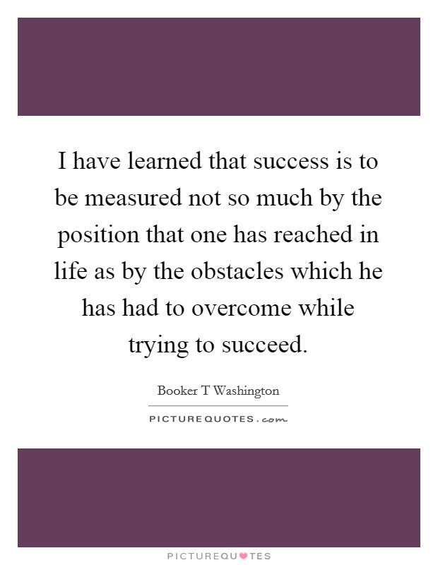 I have learned that success is to be measured not so much by the position that one has reached in life as by the obstacles which he has had to overcome while trying to succeed. Picture Quote #1