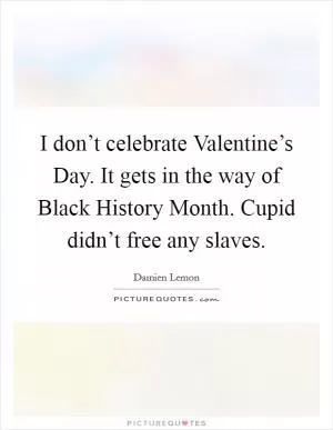I don’t celebrate Valentine’s Day. It gets in the way of Black History Month. Cupid didn’t free any slaves Picture Quote #1