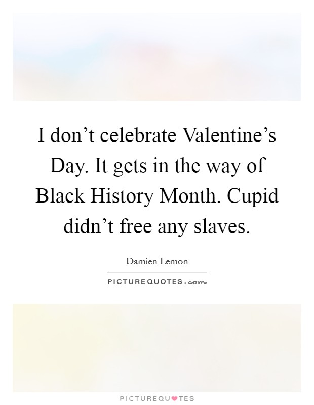 I don't celebrate Valentine's Day. It gets in the way of Black History Month. Cupid didn't free any slaves. Picture Quote #1