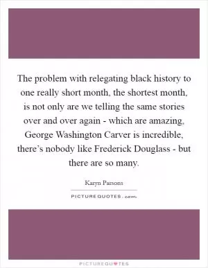 The problem with relegating black history to one really short month, the shortest month, is not only are we telling the same stories over and over again - which are amazing, George Washington Carver is incredible, there’s nobody like Frederick Douglass - but there are so many Picture Quote #1