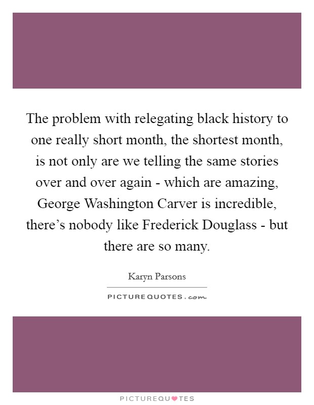 The problem with relegating black history to one really short month, the shortest month, is not only are we telling the same stories over and over again - which are amazing, George Washington Carver is incredible, there's nobody like Frederick Douglass - but there are so many. Picture Quote #1