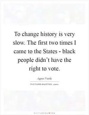 To change history is very slow. The first two times I came to the States - black people didn’t have the right to vote Picture Quote #1
