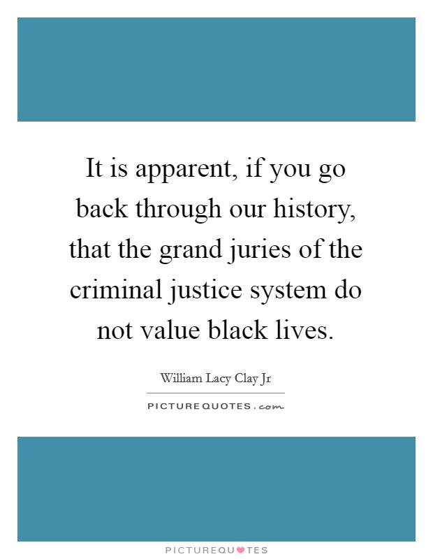It is apparent, if you go back through our history, that the grand juries of the criminal justice system do not value black lives. Picture Quote #1