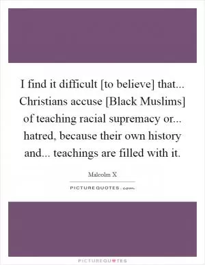 I find it difficult [to believe] that... Christians accuse [Black Muslims] of teaching racial supremacy or... hatred, because their own history and... teachings are filled with it Picture Quote #1