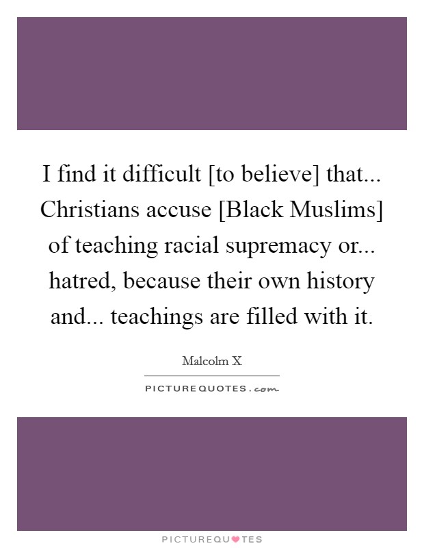 I find it difficult [to believe] that... Christians accuse [Black Muslims] of teaching racial supremacy or... hatred, because their own history and... teachings are filled with it. Picture Quote #1