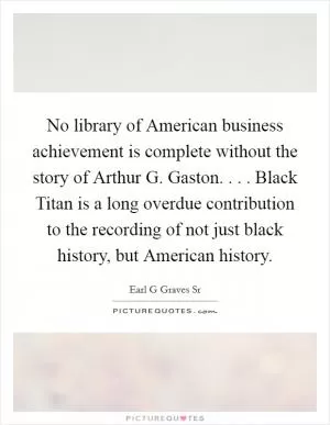 No library of American business achievement is complete without the story of Arthur G. Gaston. . . . Black Titan is a long overdue contribution to the recording of not just black history, but American history Picture Quote #1
