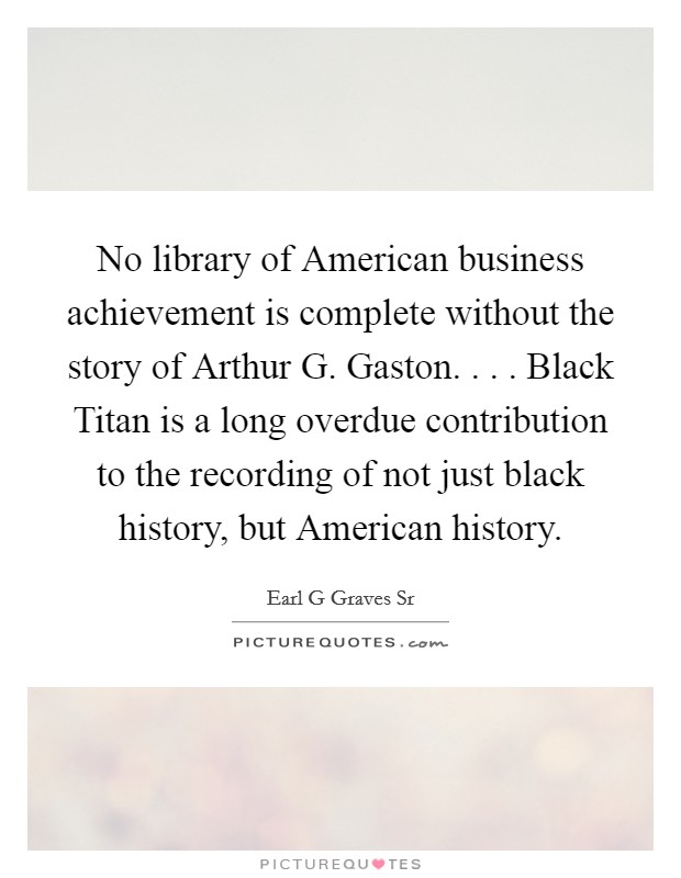 No library of American business achievement is complete without the story of Arthur G. Gaston. . . . Black Titan is a long overdue contribution to the recording of not just black history, but American history. Picture Quote #1