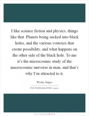 I like science fiction and physics, things like that. Planets being sucked into black holes, and the various vortexes that create possibility, and what happens on the other side of the black hole. To me it’s the microcosmic study of the macrocosmic universe in man, and that’s why I’m attracted to it Picture Quote #1