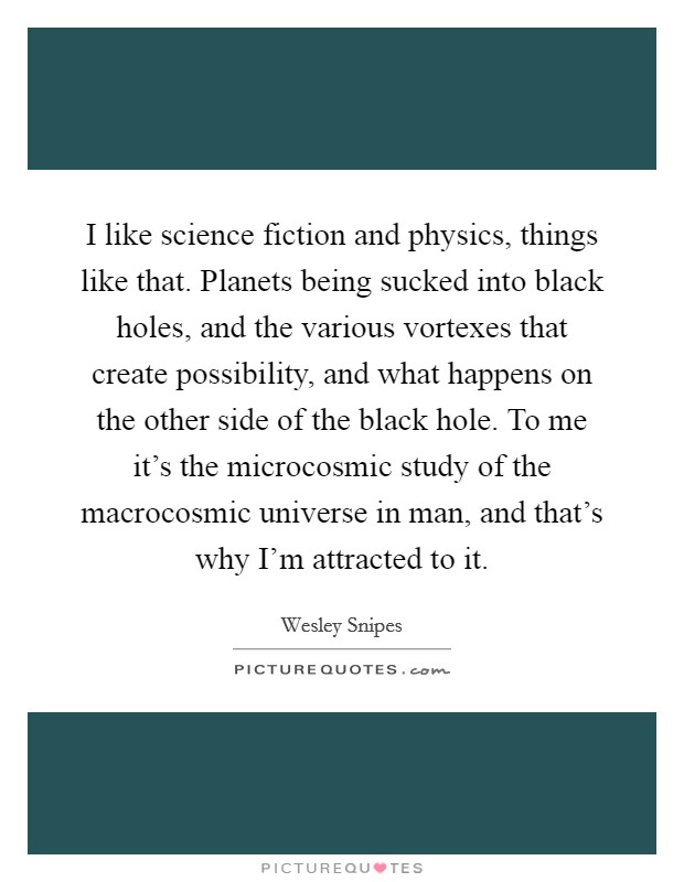 I like science fiction and physics, things like that. Planets being sucked into black holes, and the various vortexes that create possibility, and what happens on the other side of the black hole. To me it's the microcosmic study of the macrocosmic universe in man, and that's why I'm attracted to it. Picture Quote #1