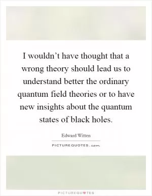 I wouldn’t have thought that a wrong theory should lead us to understand better the ordinary quantum field theories or to have new insights about the quantum states of black holes Picture Quote #1