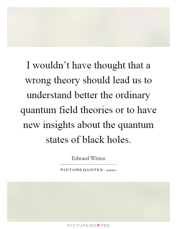 I wouldn't have thought that a wrong theory should lead us to understand better the ordinary quantum field theories or to have new insights about the quantum states of black holes. Picture Quote #1