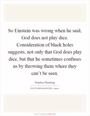 So Einstein was wrong when he said, God does not play dice. Consideration of black holes suggests, not only that God does play dice, but that he sometimes confuses us by throwing them where they can’t be seen Picture Quote #1