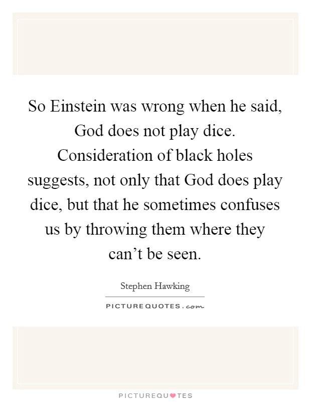 So Einstein was wrong when he said, God does not play dice. Consideration of black holes suggests, not only that God does play dice, but that he sometimes confuses us by throwing them where they can't be seen. Picture Quote #1