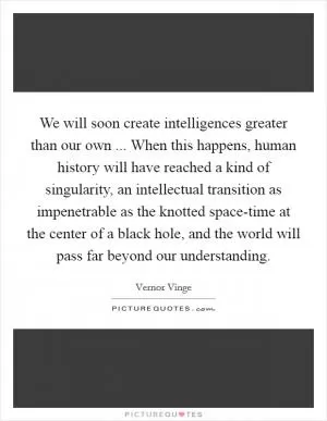 We will soon create intelligences greater than our own ... When this happens, human history will have reached a kind of singularity, an intellectual transition as impenetrable as the knotted space-time at the center of a black hole, and the world will pass far beyond our understanding Picture Quote #1