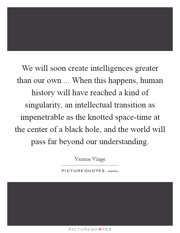 We will soon create intelligences greater than our own ... When this happens, human history will have reached a kind of singularity, an intellectual transition as impenetrable as the knotted space-time at the center of a black hole, and the world will pass far beyond our understanding. Picture Quote #1