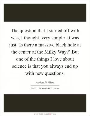 The question that I started off with was, I thought, very simple. It was just ‘Is there a massive black hole at the center of the Milky Way?’ But one of the things I love about science is that you always end up with new questions Picture Quote #1