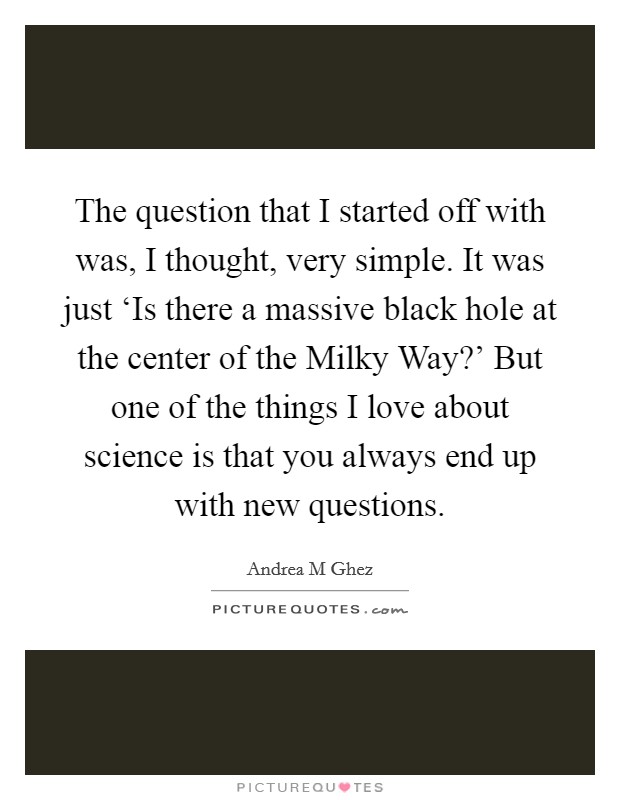 The question that I started off with was, I thought, very simple. It was just ‘Is there a massive black hole at the center of the Milky Way?' But one of the things I love about science is that you always end up with new questions. Picture Quote #1