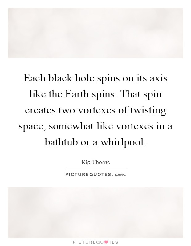 Each black hole spins on its axis like the Earth spins. That spin creates two vortexes of twisting space, somewhat like vortexes in a bathtub or a whirlpool. Picture Quote #1