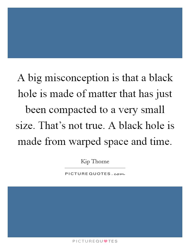 A big misconception is that a black hole is made of matter that has just been compacted to a very small size. That's not true. A black hole is made from warped space and time. Picture Quote #1