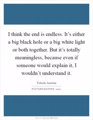 I think the end is endless. It’s either a big black hole or a big white light or both together. But it’s totally meaningless, because even if someone would explain it, I wouldn’t understand it Picture Quote #1