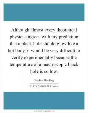 Although almost every theoretical physicist agrees with my prediction that a black hole should glow like a hot body, it would be very difficult to verify experimentally because the temperature of a macroscopic black hole is so low Picture Quote #1