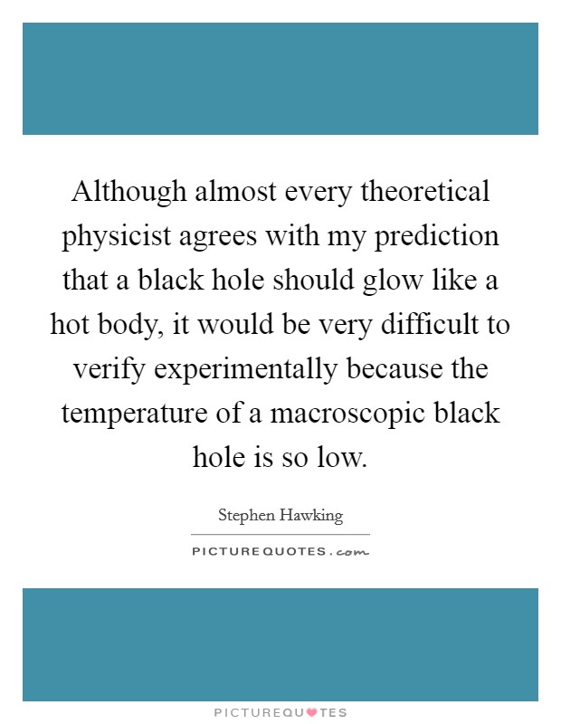 Although almost every theoretical physicist agrees with my prediction that a black hole should glow like a hot body, it would be very difficult to verify experimentally because the temperature of a macroscopic black hole is so low. Picture Quote #1