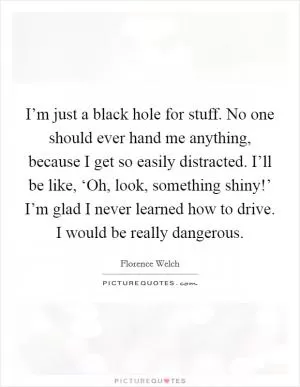I’m just a black hole for stuff. No one should ever hand me anything, because I get so easily distracted. I’ll be like, ‘Oh, look, something shiny!’ I’m glad I never learned how to drive. I would be really dangerous Picture Quote #1