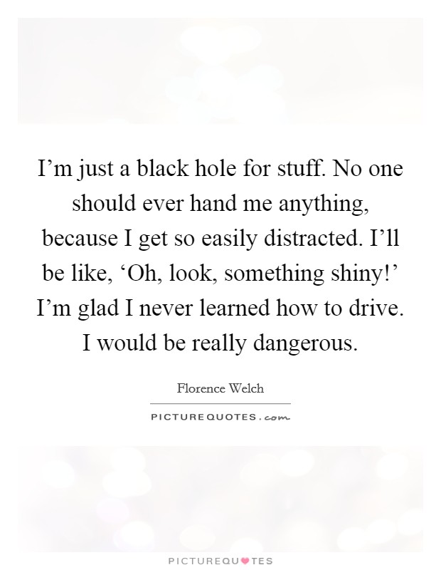 I'm just a black hole for stuff. No one should ever hand me anything, because I get so easily distracted. I'll be like, ‘Oh, look, something shiny!' I'm glad I never learned how to drive. I would be really dangerous. Picture Quote #1