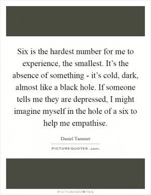 Six is the hardest number for me to experience, the smallest. It’s the absence of something - it’s cold, dark, almost like a black hole. If someone tells me they are depressed, I might imagine myself in the hole of a six to help me empathise Picture Quote #1