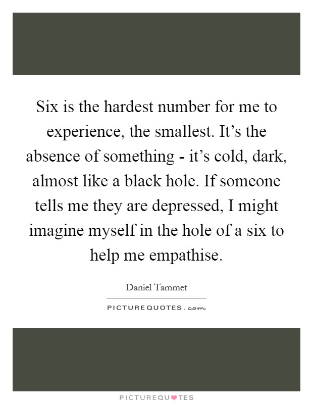 Six is the hardest number for me to experience, the smallest. It's the absence of something - it's cold, dark, almost like a black hole. If someone tells me they are depressed, I might imagine myself in the hole of a six to help me empathise. Picture Quote #1