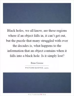Black holes, we all know, are these regions where if an object falls in, it can’t get out, but the puzzle that many struggled with over the decades is, what happens to the information that an object contains when it falls into a black hole. Is it simply lost? Picture Quote #1