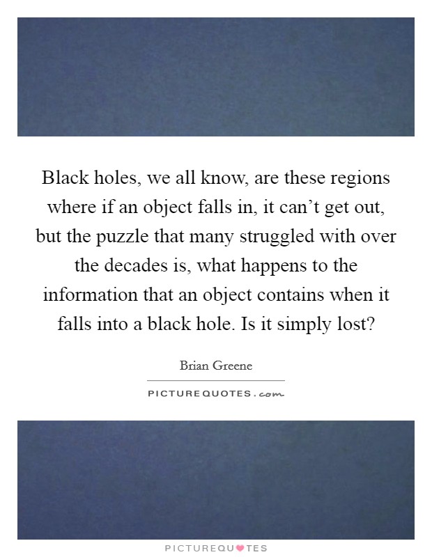 Black holes, we all know, are these regions where if an object falls in, it can't get out, but the puzzle that many struggled with over the decades is, what happens to the information that an object contains when it falls into a black hole. Is it simply lost? Picture Quote #1