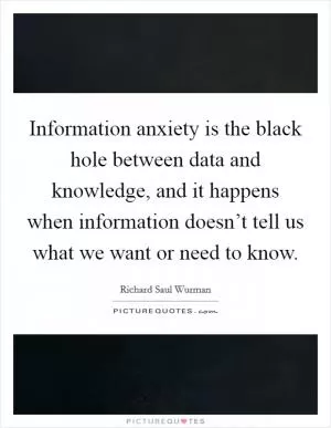 Information anxiety is the black hole between data and knowledge, and it happens when information doesn’t tell us what we want or need to know Picture Quote #1
